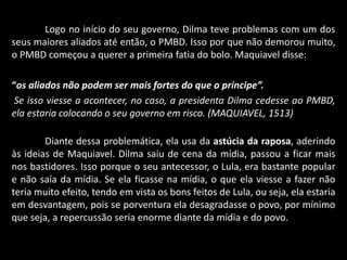 Logo no início do seu governo, Dilma teve problemas com um dos
seus maiores aliados até então, o PMBD. Isso por que não demorou muito,
o PMBD começou a querer a primeira fatia do bolo. Maquiavel disse:
“os aliados não podem ser mais fortes do que o príncipe”.
Se isso viesse a acontecer, no caso, a presidenta Dilma cedesse ao PMBD,
ela estaria colocando o seu governo em risco. (MAQUIAVEL, 1513)
Diante dessa problemática, ela usa da astúcia da raposa, aderindo
às ideias de Maquiavel. Dilma saiu de cena da mídia, passou a ficar mais
nos bastidores. Isso porque o seu antecessor, o Lula, era bastante popular
e não saía da mídia. Se ela ficasse na mídia, o que ela viesse a fazer não
teria muito efeito, tendo em vista os bons feitos de Lula, ou seja, ela estaria
em desvantagem, pois se porventura ela desagradasse o povo, por mínimo
que seja, a repercussão seria enorme diante da mídia e do povo.
 