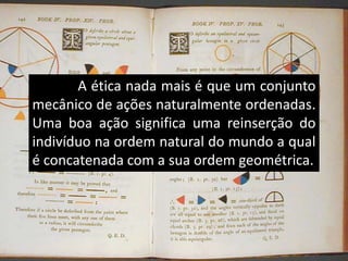 A ética nada mais é que um conjunto
mecânico de ações naturalmente ordenadas.
Uma boa ação significa uma reinserção do
indivíduo na ordem natural do mundo a qual
é concatenada com a sua ordem geométrica.
 