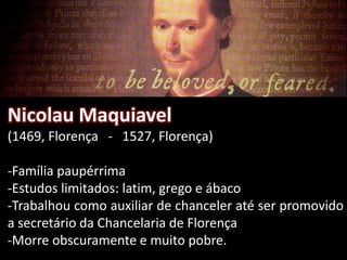 Nicolau Maquiavel
(1469, Florença - 1527, Florença)
-Família paupérrima
-Estudos limitados: latim, grego e ábaco
-Trabalhou como auxiliar de chanceler até ser promovido
a secretário da Chancelaria de Florença
-Morre obscuramente e muito pobre.
 