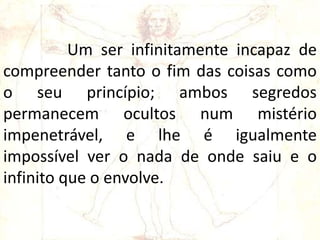 Um ser infinitamente incapaz de
compreender tanto o fim das coisas como
o seu princípio; ambos segredos
permanecem ocultos num mistério
impenetrável, e lhe é igualmente
impossível ver o nada de onde saiu e o
infinito que o envolve.
 