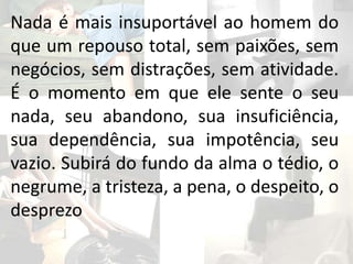 Nada é mais insuportável ao homem do
que um repouso total, sem paixões, sem
negócios, sem distrações, sem atividade.
É o momento em que ele sente o seu
nada, seu abandono, sua insuficiência,
sua dependência, sua impotência, seu
vazio. Subirá do fundo da alma o tédio, o
negrume, a tristeza, a pena, o despeito, o
desprezo
 