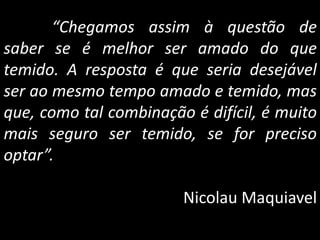 “Chegamos assim à questão de
saber se é melhor ser amado do que
temido. A resposta é que seria desejável
ser ao mesmo tempo amado e temido, mas
que, como tal combinação é difícil, é muito
mais seguro ser temido, se for preciso
optar”.
Nicolau Maquiavel
 