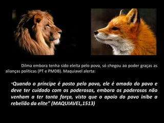 Dilma embora tenha sido eleita pelo povo, só chegou ao poder graças as
alianças políticas (PT e PMDB). Maquiavel alerta:
“Quando o príncipe é posto pelo povo, ele é amado do povo e
deve ter cuidado com os poderosos, embora os poderosos não
venham a ter tanta força, visto que o apoio do povo inibe a
rebelião da elite” (MAQUIAVEL,1513)
 
