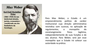 Para Max Weber, o Estado é um
empreendimento político de caráter
institucional cuja direção administrativa
reivindica com sucesso, na aplicação de
regulamentos, o monopólio do
constrangimento físico legítimo,
independentemente de suas funções e de
seu alcance. Para Weber, será por esse
monopólio que o Estado irá colocar sua
autoridade na prática.
 