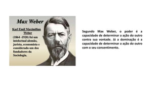 Segundo Max Weber, o poder é a
capacidade de determinar a ação do outro
contra sua vontade. Já a dominação é a
capacidade de determinar a ação do outro
com o seu consentimento.
 