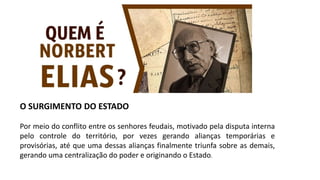 O SURGIMENTO DO ESTADO
Por meio do conflito entre os senhores feudais, motivado pela disputa interna
pelo controle do território, por vezes gerando alianças temporárias e
provisórias, até que uma dessas alianças finalmente triunfa sobre as demais,
gerando uma centralização do poder e originando o Estado.
 
