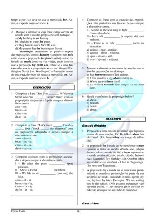 Editora Exato 16
tempo e por isso deve-se usar a preposição for. As-
sim, a resposta correta é a letra c.
2 Marque a alternativa cuja frase esteja correta de
acordo com o uso das preposições em destaque.
a) My birthday is on January.
b) I decided to travel by plane.
c) They have to work for 8:00 a.m.
d) My parents live in Washington Street.
Resolução: Analisando as palavras depois
das preposições, temos: January (janeiro) é um mês
então usa-se a preposição in; plane (avião) está se re-
ferindo ao modo como eu vou viajar, então deve-se
usar a preposição by; 8:00 a.m. refere-se a uma ho-
ra, então usa-se a preposição at e, por último, Wa-
shington Street (rua Washington) refere-se ao nome
de uma rua, devendo ser usada a preposição on. As-
sim, a resposta correta é a letra b.
EXERCÍCIOS
1 Complete a frase “Sue lives _______ 46 Victoria
Street and Paul ________ Gower Street” com as
preposições adequadas e depois marque a alterna-
tiva correta.
a) at – on.
b) on – at.
c) in – on.
d) at – in.
2 Complete a frase “Let’s meet ______ Tuesday
______ four o’clock ______ the afternoon” com
as preposições adequadas e depois marque a
alternativa correta.
a) on – in – at.
b) at – on – in.
c) in – at – on.
d) on – at – in.
3 Complete as frases com as preposições adequa-
das e depois marque a alternativa correta.
I – He plays the piano ___________ (por)
pleasure.
II – She is a friend ___________ (de) them.
III – We like to sit ___________ (próximo) the
lake.
a) in – of – at.
b) on – in – by.
c) for – of – by.
d) for – at – on.
4 Complete as frases com a tradução das preposi-
ções entre parênteses nas frases e depois marque
a alternativa correta.
I – Aspirin is the best drug to fight ___________
(contra) headache.
II – Let’s talk ___________ (a respeito de) your
problem.
III – There is no rule ___________ (sem) an
exception.
a) against – near – outside.
b) against – about – without.
c) upon – about – with.
d) over – beyond – without.
5 Marque a alternativa incorreta, de acordo com o
uso das preposições em destaque.
a) Stay between (entre) Ted and me.
b) There must be a spy above (entre) us.
c) Where are you from (de)?
d) He walked towards (em direção a) the front
door.
6 Qual é o antônimo da preposição below?
a) above.
b) beneath.
c) beside.
d) about.
GABARITO
Estudo dirigido
1 Preposição é uma palavra invariável que liga dois
termos de uma oração. Ex: He talked about his
old friend. (Ele falou sobre seu amigo de infân-
cia).
2 A preposição in é usada ao se mencionar tempo
(quando se tratar de século, década, ano, estação
do ano, mês e período do dia) e lugar (quando se
tratar de continente, país, estado, cidade, bairro e
rua). Exemplos: My birthday is in October (Meu
aniversário é em outubro) – I live in Taguatinga.
(Eu moro em Taguatinga).
3 A preposição by é usada ao se mencionar proxi-
midade e quando a preposição for parte de um
advérbio de modo, indicando o meio agente (by
car, bay bus, by bike). Exemplos: We are waiting
you by the school. (Nós estamos esperando você
perto da escola) – The children go to the club by
bike (As crianças vão ao clube de bicicleta).
Exercícios
 