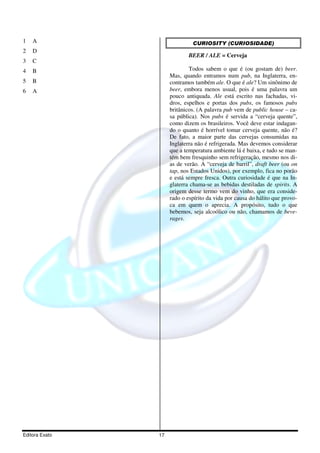Editora Exato 17
1 A
2 D
3 C
4 B
5 B
6 A
CURIOSITY (CURIOSIDADE)
BEER / ALE = Cerveja
Todos sabem o que é (ou gostam de) beer.
Mas, quando entramos num pub, na Inglaterra, en-
contramos também ale. O que é ale? Um sinônimo de
beer, embora menos usual, pois é uma palavra um
pouco antiquada. Ale está escrito nas fachadas, vi-
dros, espelhos e portas dos pubs, os famosos pubs
britânicos. (A palavra pub vem de public house – ca-
sa pública). Nos pubs é servida a “cerveja quente”,
como dizem os brasileiros. Você deve estar indagan-
do o quanto é horrível tomar cerveja quente, não é?
De fato, a maior parte das cervejas consumidas na
Inglaterra não é refrigerada. Mas devemos considerar
que a temperatura ambiente lá é baixa, e tudo se man-
tém bem fresquinho sem refrigeração, mesmo nos di-
as de verão. A “cerveja de barril”, draft beer (ou on
tap, nos Estados Unidos), por exemplo, fica no porão
e está sempre fresca. Outra curiosidade é que na In-
glaterra chama-se as bebidas destiladas de spirits. A
origem desse termo vem do vinho, que era conside-
rado o espírito da vida por causa do hálito que provo-
ca em quem o aprecia. A propósito, tudo o que
bebemos, seja alcoólico ou não, chamamos de beve-
rages.
 