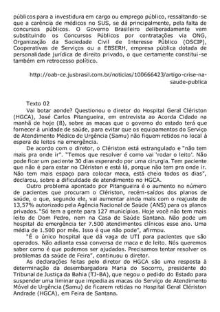 públicos para a investidura em cargo ou emprego público, ressaltando-se
que a carência de médicos no SUS, se dá principalmente, pela falta de
concursos públicos. O Governo Brasileiro deliberadamente vem
substituindo os Concursos Públicos por contratações via ONG,
Organização da Sociedade Civil de Interesse Público (OSCIP),
Cooperativas de Serviços ou a EBSERH, empresa pública dotada de
personalidade jurídica de direito privado, o que certamente constitui-se
também em retrocesso político.
http://oab-ce.jusbrasil.com.br/noticias/100666423/artigo-crise-na-
saude-publica
Texto 02
Vai botar aonde? Questionou o diretor do Hospital Geral Clériston
(HGCA), José Carlos Pitangueira, em entrevista ao Acorda Cidade na
manhã de hoje (8), sobre as macas que o governo do estado terá que
fornecer à unidade de saúde, para evitar que os equipamentos do Serviço
de Atendimento Médico de Urgência (Samu) não fiquem retidos no local à
espera de leitos na emergência.
De acordo com o diretor, o Clériston está estrangulado e “não tem
mais pra onde ir”. “Temos que resolver é como vai ‘rodar o leito’. Não
pode ficar um paciente 30 dias esperando por uma cirurgia. Tem paciente
que não é para estar no Clériston e está lá, porque não tem pra onde ir.
Não tem mais espaço para colocar maca, está cheio todos os dias”,
declarou, sobre a dificuldade de atendimento no HGCA.
Outro problema apontado por Pitangueira é o aumento no número
de pacientes que procuram o Clériston, recém-saídos dos planos de
saúde, o que, segundo ele, vai aumentar ainda mais com o reajuste de
13,57% autorizado pela Agência Nacional de Saúde (ANS) para os planos
privados. “Só tem a gente para 127 municípios. Hoje você não tem mais
leito de Dom Pedro, nem na Casa de Saúde Santana. Não pode um
hospital de emergência ter 7.500 atendimentos clínicos esse ano. Uma
média de 1.500 por mês. Isso é que não pode”, afirmou.
“É o único hospital que dá vaga de UTI para pacientes que são
operados. Não adianta essa conversa de maca e de leito. Nós queremos
saber como é que podemos ser ajudados. Precisamos tentar resolver os
problemas da saúde de Feira”, continuou o diretor.
As declarações feitas pelo diretor do HGCA são uma resposta à
determinação da desembargadora Maria do Socorro, presidente do
Tribunal de Justiça da Bahia (TJ-BA), que negou o pedido do Estado para
suspender uma liminar que impedia as macas do Serviço de Atendimento
Móvel de Urgência (Samu) de ficarem retidas no Hospital Geral Clériston
Andrade (HGCA), em Feira de Santana.
 