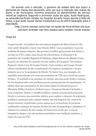 De acordo com a decisão, o governo do estado terá que suprir a
demanda de macas dos pacientes, uma vez que a retenção das macas do
Samu e de municípios vizinhos prejudica os atendimentos do serviço
móvel de urgência. Segundo o promotor autor da ação, Audo Rodrigues,
as ambulâncias ficam retidas no hospital durante horas devido à falta de
leitos, o que pode causar danos irreparáveis ou de difícil reparação para a
população.
http://www.osertao.com/crise-na-saude-de-feira-diretor-diz-que-
cleriston-andrade-nao-tem-espaco-para-receber-novas-macas/
Texto 03
http://vida-estilo.estadao.com.br/noticias/geral,crise-na-uti-dos-maiores-hospitais-de-campo-
grande,56399
 