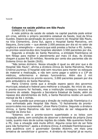 Texto04
Colapso na saúde pública em São Paulo
DIÁRIO DE S.PAULO
A rede pública de saúde do estado na capital paulista pode entrar
em crise, admite o próprio secretário estadual da Saúde, José da Silva
Guedes. Depois da paralisação do pronto-socorro do Hospital São Paulo,
na Vila Clementino, Zona Sul, agora o Hospital Santa Marcelina, em
Itaquera, Zona Leste — que atende 2.000 pessoas por dia só no setor de
urgência e emergência — anuncia que está prestes a fechar o PS. Juntos,
os prontos-socorros dos dois hospitais atendem 3.500 pacientes por dia.
Segundo a direção do Santa Marcelina, a entidade filantrópica só
tem fôlego para manter o atendimento por mais 15 dias. As dívidas
chegam a quase R$ 20 milhões. Noventa por cento dos pacientes são do
Sistema Único de Saúde (SUS).
“Não temos dinheiro. Nossa situação é igual ou até pior que a do
Hospital São Paulo”, afirma a diretora clínica do Santa Marcelina, Maria
Cristina Lourenço. O hospital está sem recursos para manter os estoques
de material e medicação, e não tem como pagar o salário e o 13º de
médicos, enfermeiros e demais funcionários. Além dos 2 mil
atendimentos diários no pronto-socorro, 3.000 pacientes passam por dia
pelo ambulatório do Santa Marcelina.
Maria Cristina conta que a direção espera apoio dos governos
municipal, estadual e federal para melhorar a situação. No início do ano,
o pronto-socorro foi fechado, mas a instituição conseguiu recursos do
Governo do estado. Segundo a Secretaria Estadual da Saúde, além do
repasse dos atendimentos do SUS, o Santa Marcelina recebe um auxílio
mensal de R$ 1 milhão.
Outra questão que preocupa a direção da instituição filantrópica é a
crise enfrentada pelo Hospital São Paulo. “O fechamento do pronto-
socorro deles nos surpreendeu”, disse Maria Cristina. Segundo a diretora
clínica, o Santa Marcelina não tem condições de ser retaguarda do
hospital da Zona Sul.
“Estamos com o pronto-socorro superlotado e os leitos com
ocupação plena, sem condições de absorver a demanda da própria Zona
Leste, quanto mais da de outras regiões da cidade. Não queremos fechar
o PS, mas a situação está muito difícil. Alguma coisa tem de ser feita
para não fecharmos”, apela a diretora clínica. A entidade filantrópica quer
uma audiência com o governador Geraldo Alckmin, em mais uma
tentativa de sensibilizar o governo. A diretoria do hospital já se reuniu
 