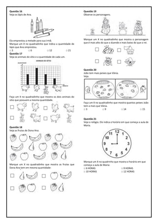 Questão 16
Veja os lápis de Ana.
Ela emprestou a metade para sua irmã.
Marque um X no quadradinho que indica a quantidade de
lápis que Ana emprestou.
□ 3 □ 6 □ 12 □ 21
Questão 17
Veja os animais do sítio e a quantidade de cada um.
Faça um X no quadradinho que mostra os dois animais do
sítio que possuem a mesma quantidade.
Questão 18
Veja as frutas de Dona Ana.
Marque um X no quadradinho que mostra as frutas que
Dona Ana tem em mesma quantidade:
Questão 19
Observe os personagens.
Marque um X no quadradinho que mostra o personagem
que é mais alto do que o duende e mais baixo do que o rei.
Questão 20
João tem mais peixes que Vânia.
Veja.
Faça um X no quadradinho que mostra quantos peixes João
tem a mais que Vânia.
□ 3 □ 9 □ 14 □ 15
Questão 21
Veja o relógio. Ele indica o horário em que começa a aula de
Maria.
Marque um X no quadrinho que mostra o horário em que
começa a aula de Maria:
□ 6 HORAS □ 9 HORAS
□ 10 HORAS □ 12 HORAS
 