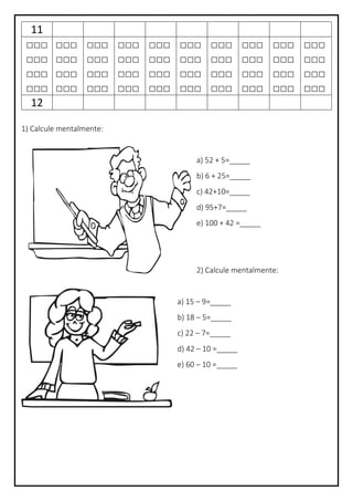 11
□□□
□□□
□□□
□□□
□□□
□□□
□□□
□□□
□□□
□□□
□□□
□□□
□□□
□□□
□□□
□□□
□□□
□□□
□□□
□□□
□□□
□□□
□□□
□□□
□□□
□□□
□□□
□□□
□□□
□□□
□□□
□□□
□□□
□□□
□□□
□□□
□□□
□□□
□□□
□□□
12
1) Calcule mentalmente:
a) 52 + 5=_____
b) 6 + 25=_____
c) 42+10=_____
d) 95+7=_____
e) 100 + 42 =_____
2) Calcule mentalmente:
a) 15 – 9=_____
b) 18 – 5=_____
c) 22 – 7=_____
d) 42 – 10 =_____
e) 60 – 10 =_____
 