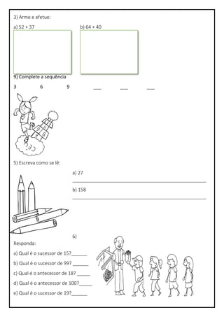 3) Arme e efetue:
a) 52 + 37 b) 64 + 40
4) Complete a sequência
9) Complete a sequência
3 6 9 ___ ___ ___
5) Escreva como se lê:
a) 27
___________________________________________________
b) 158
___________________________________________________
6)
Responda:
a) Qual é o sucessor de 15?______
b) Qual é o sucessor de 99? ______
c) Qual é o antecessor de 18? _____
d) Qual é o antecessor de 100?_____
e) Qual é o sucessor de 19?______
 