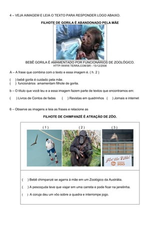 4 – VEJA AIMAGEM E LEIA O TEXTO PARA RESPONDER LOGO ABAIXO.
FILHOTE DE GORILA É ABANDONADO PELA MÃE
BEBÊ GORILA É AMAMENTADO POR FUNCIONÁRIOS DE ZOOLÓGICO.
HTTP:/WWW.TERRA.COM.BR - 15/12/2008
A – A frase que combina com o texto e essa imagem é. ( h. 2 )
( ) bebê gorila é cuidado pela mãe.
( ) funcionários amamentam filhote de gorila.
b – O título que você leu e a essa imagem fazem parte de textos que encontramos em:
( ) Livros de Contos de fadas ( ) Revistas em quadrinhos ( ) Jornais e internet
6 – Observe as imagens e leia as frases e relacione as
FILHOTE DE CHIMPANZÉ É ATRAÇÃO DE ZÔO.
( 1 ) ( 2 ) ( 3 )
( ) Bebê chimpanzé se agarra à mãe em um Zoológico da Austrália.
( ) A pescoçuda teve que viajar em uma carreta e pode ficar na janelinha.
( ) A coruja deu um vôo sobre a quadra e interrompe jogo.
 