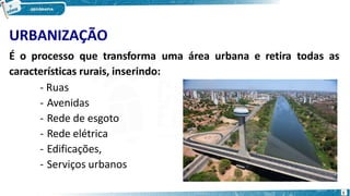 URBANIZAÇÃO
É o processo que transforma uma área urbana e retira todas as
características rurais, inserindo:
- Ruas
- Avenidas
- Rede de esgoto
- Rede elétrica
- Edificações,
- Serviços urbanos
1
 