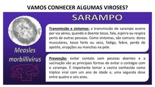 VAMOS CONHECER ALGUMAS VIROSES?
Transmissão e sintomas: a transmissão do sarampo ocorre
por via aérea, quando o doente tosse, fala, espirra ou respira
perto de outras pessoas. Como sintomas, são comuns: dores
musculares, tosse forte ou seca, fadiga, febre, perda de
apetite, erupções ou manchas na pele.
Prevenção: evitar contato com pessoas doentes e a
vacinação são as principais formas de evitar o contágio com
o sarampo. É importante tomar a vacina conhecida como
tríplice viral com um ano de idade e, uma segunda dose
entre quatro e seis anos.
 