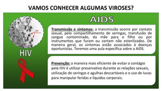 VAMOS CONHECER ALGUMAS VIROSES?
Transmissão e sintomas: a transmissão ocorre por contato
sexual, pelo compartilhamento de seringas, transfusão de
sangue contaminado, da mãe para o filho ou por
instrumentos que furam ou cortam não esterilizados. De
maneira geral, os sintomas estão associados à doenças
oportunistas. Teremos uma aula específica sobre a AIDS.
Prevenção: a maneira mais eficiente de evitar o contágio
pelo HIV é utilizar preservativo durante as relações sexuais,
utilização de seringas e agulhas descartáveis e o uso de luvas
para manipular feridas e líquidos corporais.
 