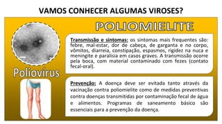 VAMOS CONHECER ALGUMAS VIROSES?
Transmissão e sintomas: os sintomas mais frequentes são:
febre, mal-estar, dor de cabeça, de garganta e no corpo,
vômitos, diarreia, constipação, espasmos, rigidez na nuca e
meningite e paralisia em casos graves. A transmissão ocorre
pela boca, com material contaminado com fezes (contato
fecal-oral).
Prevenção: A doença deve ser evitada tanto através da
vacinação contra poliomielite como de medidas preventivas
contra doenças transmitidas por contaminação fecal de água
e alimentos. Programas de saneamento básico são
essenciais para a prevenção da doença.
 