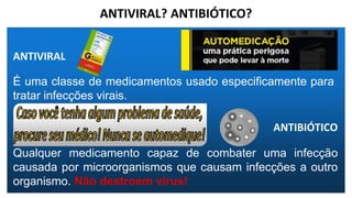 ANTIVIRAL? ANTIBIÓTICO?
ANTIVIRAL
É uma classe de medicamentos usado especificamente para
tratar infecções virais.
ANTIBIÓTICO
Qualquer medicamento capaz de combater uma infecção
causada por microorganismos que causam infecções a outro
organismo. Não destroem vírus!
 