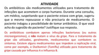 ATIVIDADE
Os antibióticos são medicamentos utilizados para tratamento de
infecções que acometem o corpo humano. Durante uma consulta,
um médico, suspeitando que o paciente estava com gripe, sugeriu
que o mesmo repousasse e não precisaria de medicamento. O
paciente indagou a possibilidade de tomar antibiótico. O que você
acha da sugestão do paciente? Justifique sua resposta.
Os antibióticos combatem apenas infecções bacterianas (ou outros
microorganismos), e não matam o vírus da gripe. Para o tratamento da
gripe são utilizados, geralmente, medicamentos que combatem os
sintomas. Existem alguns medicamentos que impedem a replicação viral,
como por exemplo, o Oseltamivir (Tamiflu) utilizado para tratamento da
gripe causada por Influenza A e Influenza B.
 