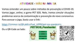 Vamos entender um pouco sobre métodos de prevenção à COVID-19.
Vamos jogar, online, o game PET SOS. Nele, iremos simular situações
problemas acerca da contaminação e prevenção do novo coronavírus.
Para acessar o jogo, basta usar o link:
https://simmer.io/@LabEcoToxI_UFPR/pet-sos-pandemia
Ou o QR-Code ao lado:
ATIVIDADE - MÃO NA MASSA
 