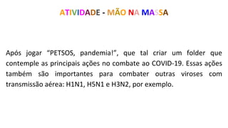 Após jogar “PETSOS, pandemia!”, que tal criar um folder que
contemple as principais ações no combate ao COVID-19. Essas ações
também são importantes para combater outras viroses com
transmissão aérea: H1N1, H5N1 e H3N2, por exemplo.
ATIVIDADE - MÃO NA MASSA
 