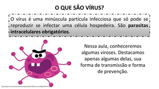 O QUE SÃO VÍRUS?
O vírus é uma minúscula partícula infecciosa que só pode se
reproduzir se infectar uma célula hospedeira. São parasitas
intracelulares obrigatórios.
http://bjd.com.br/v2/wp-content/uploads/2017/09/virus-e1504629236755.png
Nessa aula, conheceremos
algumas viroses. Destacamos
apenas algumas delas, sua
forma de transmissão e forma
de prevenção.
 