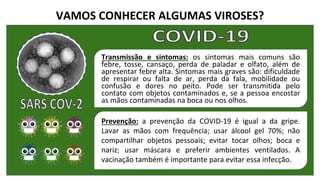 VAMOS CONHECER ALGUMAS VIROSES?
Transmissão e sintomas: os sintomas mais comuns são
febre, tosse, cansaço, perda de paladar e olfato, além de
apresentar febre alta. Sintomas mais graves são: dificuldade
de respirar ou falta de ar, perda da fala, mobilidade ou
confusão e dores no peito. Pode ser transmitida pelo
contato com objetos contaminados e, se a pessoa encostar
as mãos contaminadas na boca ou nos olhos.
Prevenção: a prevenção da COVID-19 é igual a da gripe.
Lavar as mãos com frequência; usar álcool gel 70%; não
compartilhar objetos pessoais; evitar tocar olhos; boca e
nariz; usar máscara e preferir ambientes ventilados. A
vacinação também é importante para evitar essa infecção.
 