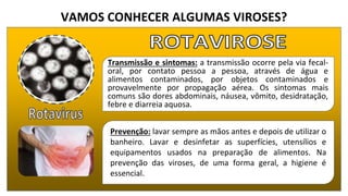VAMOS CONHECER ALGUMAS VIROSES?
Transmissão e sintomas: a transmissão ocorre pela via fecal-
oral, por contato pessoa a pessoa, através de água e
alimentos contaminados, por objetos contaminados e
provavelmente por propagação aérea. Os sintomas mais
comuns são dores abdominais, náusea, vômito, desidratação,
febre e diarreia aquosa.
Prevenção: lavar sempre as mãos antes e depois de utilizar o
banheiro. Lavar e desinfetar as superfícies, utensílios e
equipamentos usados na preparação de alimentos. Na
prevenção das viroses, de uma forma geral, a higiene é
essencial.
 