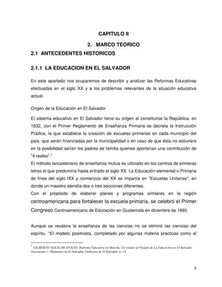 9
CAPITULO II
2. MARCO TEORICO
2.1 ANTECEDENTES HISTORICOS
2.1.1 LA EDUCACION EN EL SALVADOR
En este apartado nos ocuparemos de describir y analizar las Reformas Educativas
efectuadas en el siglo XX y a los problemas relevantes de la situación educativa
actual.
Origen de la Educación en El Salvador
El sistema educativo en El Salvador tiene su origen al constituirse la República. en
1832, con el Primer Reglamento de Enseñanza Primaria se decreta la Instrucción
Pública, la que establece la creación de escuelas primarias en cada municipio del
país, que serán financiadas por la municipalidad o en caso de que ésta no estuviera
en la posibilidad serían los padres de familia quienes aportarían una contribución de
"4 reales".1
El método lancasteriano de enseñanza mutua es utilizado en los centros de primeras
letras el que predomina hasta entrado el siglo XX. La Educación elemental o Primaria
de fines del siglo IXX y comienzos del XX se impartía en "Escuelas Unitarias", en
donde un maestro atendía dos o tres secciones diferentes.
Con el propósito de elaborar planes y programas similares en la región
centroamericana para fortalecer la escuela primaria, se celebró el Primer
Congreso Centroamericano de Educación en Guatemala en diciembre de 1893.
Aunque se revalora la enseñanza de las ciencias no se eliminó las ciencias del
espíritu. "El modelo positivista, completado por algunas materia prácticas como el
1
GILBERTO AGUILAR AVILÉS. Reforma Educativa en Marcha. Un vistazo al Pasado de La Educación en El Salvador.
Documento 1. Ministerio de El Salvador. Gobierno de El Salvador. p. 14.
 
