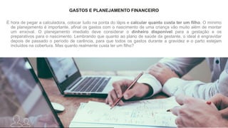 GASTOS E PLANEJAMENTO FINANCEIRO
É hora de pegar a calculadora, colocar tudo na ponta do lápis e calcular quanto custa ter um filho. O mínimo
de planejamento é importante, afinal os gastos com o nascimento de uma criança vão muito além de montar
um enxoval. O planejamento imediato deve considerar o dinheiro disponível para a gestação e os
preparativos para o nascimento. Lembrando que quanto ao plano de saúde da gestante, o ideal é engravidar
depois de passado o período de carência, para que todos os gastos durante a gravidez e o parto estejam
incluídos na cobertura. Mas quanto realmente custa ter um filho?
 