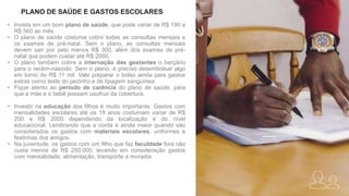 • Invista em um bom plano de saúde, que pode variar de R$ 190 a
R$ 560 ao mês.
• O plano de saúde costuma cobrir todas as consultas mensais e
os exames de pré-natal. Sem o plano, as consultas mensais
devem sair por pelo menos R$ 300, além dos exames de pré-
natal que podem custar até R$ 2000.
• O plano também cobre a internação das gestantes o berçário
para o recém-nascido. Sem o plano, é preciso desembolsar algo
em torno de R$ 11 mil. Vale preparar o bolso ainda para gastos
extras como teste do pezinho e de tipagem sanguínea.
• Fique atento ao período de carência do plano de saúde, para
que a mãe e o bebê possam usufruir da cobertura.
• Investir na educação dos filhos é muito importante. Gastos com
mensalidades escolares até os 18 anos costumam variar de R$
200 a R$ 2000 dependendo da localização e do nível
educacional. Lembrando que a conta é ainda maior quando são
considerados os gastos com materiais escolares, uniformes e
festinhas dos amigos.
• Na juventude, os gastos com um filho que faz faculdade fora não
custa menos de R$ 250.000, levando em consideração gastos
com mensalidade, alimentação, transporte e moradia.
PLANO DE SAÚDE E GASTOS ESCOLARES
 