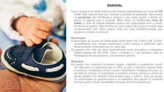 Para o enxoval do bebê costuma ser preciso desembolsar em torno de R$
3 mil. Mas vale lembrar que durante o período da gestação, são muitos
os presentes dos familiares e amigos e isso pode ajudar a aliviar um
pouco os gastos com o enxoval. Além disso, os tradicionais chás de
bebês e chás de fraldas também podem ser organizados com o intuito
de aliviar os gastos. Mas lembre-se, que o ideal não é que o evento seja
comemorativo com altos custos, mas sim uma confraternização que
ajudará a compor o enxoval.
Decoração
A decoração do quarto de bebê pode variar entre R$ 2.000 e R$ 10.000,
considerando que móveis específicos como berços e poltronas para
amamentação costumam ter um valor alto.
Os gastos com mão de obra especializada como arquitetos e designers
podem passar de R$ 3000. Caso a mamãe e o pai decidam usar as
habilidades de decoradores, a economia é grande.
Vestuário
Os gastos com vestuário envolvem roupas, calçados e acessórios, tendo
um alto peso no orçamento de um filho, já que o consumo desses itens
é contínuo, constante e muda a cada crescimento, mudança de peso ou
de fase da criança. É importante considerar a troca, compra e venda de
peças usadas em bazares direcionados para o público. Isso vai ajudar
na rotatividade do guarda-roupa e no equilíbrio dos gastos. É possível
ter bom gosto e fazer excelentes compras de forma econômica.
ENXOVAL
 
