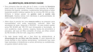 • Dos primeiros dias de vida até os 5 anos, a conta da farmácia
pesa muito no orçamento. Pacotes e mais pacotes de fraldas,
produtos de higiene, remédios, suplementos alimentares e leites
especiais podem totalizar gastos de no mínimo R$ 300 ao mês.
Embora o tempo passe, os gastos com a saúde não
diminuem. Gastos extras com dentistas e particularidades de
cada criança sempre surgem.
• Além disso é preciso ter uma reserva extra e se preparar para
mensalidades com aulas esportivas, culturais, além das
atividades de lazer. Segundo o INVENT, os pais podem gastar
entre R$ 36.600 até 160.723 com brinquedos e tecnologia. Já
com academia, clube, cinema, viagens, festas de aniversário e
passeios, até que um filho complete 23 anos, as cifras variam
de R$ 94.800 a R$ 421.024, segundo o INVENT.
• Do leite desde bebê até o fast food da adolescência, a
alimentação de um filho não fica barata. O valor depende da
renda familiar e dos hábitos alimentares. Lembrando que caso
haja restrições e intolerância a certos alimentos ou substâncias,
os gastos sobem ainda mais.
ALLIMENTAÇÃO, BEM-ESTAR E SAÚDE
 