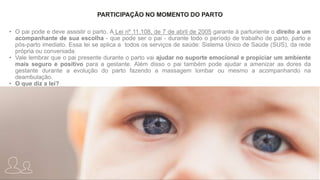 PARTICIPAÇÃO NO MOMENTO DO PARTO
• O pai pode e deve assistir o parto. A Lei nº 11.108, de 7 de abril de 2005 garante à parturiente o direito a um
acompanhante de sua escolha - que pode ser o pai - durante todo o período de trabalho de parto, parto e
pós-parto imediato. Essa lei se aplica a todos os serviços de saúde: Sistema Único de Saúde (SUS), da rede
própria ou conveniada.
• Vale lembrar que o pai presente durante o parto vai ajudar no suporte emocional e propiciar um ambiente
mais seguro e positivo para a gestante. Além disso o pai também pode ajudar a amenizar as dores da
gestante durante a evolução do parto fazendo a massagem lombar ou mesmo a acompanhando na
deambulação.
• O que diz a lei?
 