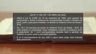 LEI Nº 11.108, DE 7 DE ABRIL DE 2005.
• Altera a Lei no 8.080, de 19 de setembro de 1990, para garantir às
parturientes o direito à presença de acompanhante durante o trabalho de
parto, parto e pós-parto imediato, no âmbito do Sistema Único de Saúde -
SUS.
• Art. 19-J. Os serviços de saúde do Sistema Único de Saúde - SUS, da
rede própria ou conveniada, ficam obrigados a permitir a presença, junto
à parturiente, de 1 (um) acompanhante durante todo o período de
trabalho de parto, parto e pós-parto imediato.
• § 1o O acompanhante de que trata o caput deste artigo será indicado
pela parturiente.
 