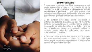 • O parto gera preocupações. Mas, mesmo que o pai
esteja apreensivo e ansioso, é importante ter o
cuidado de não transmitir e demonstrar esses
sentimentos à gestante. O pai deve passar uma
sensação de tranquilidade e segurança à mulher para
que o final da gravidez também seja equilibrado.
• O pai também deve estar atento aos sinais e
sintomas de trabalho de parto para agir no momento
certo, de forma apropriada e contribuir com a saúde e
preservação da vida da mulher e do bebê. Para os
pais o parto representa um momento crítico, e
portanto, requer atenção redobrada para evitar
possíveis intercorrências.
• A falta de conhecimento dos direitos e dos papéis
enquanto acompanhantes do parto, faz com que
muitos sejam impedidos de presenciar o nascimento
do filho. Requisite seu direito!
DURANTE O PARTO
 