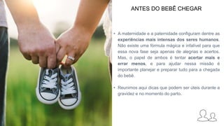 ANTES DO BEBÊ CHEGAR
• A maternidade e a paternidade configuram dentre as
experiências mais intensas dos seres humanos.
Não existe uma fórmula mágica e infalível para que
essa nova fase seja apenas de alegrias e acertos.
Mas, o papel de ambos é tentar acertar mais e
errar menos, e para ajudar nessa missão é
importante planejar e preparar tudo para a chegada
do bebê.
• Reunimos aqui dicas que podem ser úteis durante a
gravidez e no momento do parto.
 