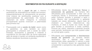 SENTIMENTOS DO PAI DURANTE A GESTAÇÃO
• Preocupação com o papel de pai: o mesmo
sentimento de ambivalência se instala nos homens,
independentemente do planejamento da gravidez.
Uma mistura de sentimentos positivos com a
responsabilidade da paternidade. Os homens
costumam se sentir inseguros e confusos
principalmente quando vivenciam a paternidade
pela primeira vez.
• Preocupação com a saúde do bebê: assim como
as gestantes, os pais também se veem
preocupados e ansiosos com a saúde do bebê.
Portanto, acompanhe a gestante e entenda a
importância do pré-natal feito de forma adequada
além de ajudar a manter um ambiente equilibrado e
hábitos saudáveis favoráveis à gravidez.
• Dificuldades diante das mudanças físicas e
emocionais da gestante: os homens têm
dificuldades para compreender e lidar com as
mudanças físicas e emocionais apresentadas
pelas mulheres durante a gravidez e após o
parto. Mesmo não considerando a gestante
culpada por essas alterações, alguns pais se
chateiam ou mesmo distanciam-se das
mulheres. O ideal é mudar seu modo de agir
para facilitar a convivência e evitar conflitos.
Procure ser calmo, tolerante e paciente durante
esse período, lembrando que tudo poderá voltar
ao normal após o parto.
• Dificuldade para compreender o desinteresse
sexual da gestante: os homens devem
reconhecer que a rejeição pelo sexo
demonstrada pelas gestantes é natural e pode
ocorrer. Os homens devem ter capacidade de
compreender a perspectiva das gestantes nesse
período.
 
