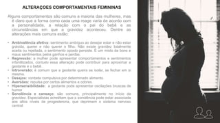 Alguns comportamentos são comuns a maioria das mulheres, mas
é claro que a forma como cada uma reage varia de acordo com
a personalidade, a relação com o pai do bebê e as
circunstâncias em que a gravidez aconteceu. Dentre as
alterações mais comuns estão:
• Ambivalência afetiva: sentimento ambíguo ao desejar estar e não estar
grávida, querer e não querer o filho. Não existe gravidez totalmente
aceita ou rejeitada, o sentimento oposto persiste. É um misto de bons e
maus sentimentos pelos ganhos e perdas.
• Regressão: a mulher pode apresentar comportamentos e sentimentos
infantilizados, contudo essa alteração pode contribuir para aproximar a
gestante e o bebê.
• Introversão: é comum que a gestante queira se isolar, se fechar em si
mesma.
• Desejos: vontade compulsiva por determinado alimento.
• Aversões: repulsa por certos alimentos e odores.
• Hipersensibilidade: a gestante pode apresentar oscilações bruscas de
humor
• Sonolência e cansaço: são comuns, principalmente no início da
gravidez. Especialistas acreditam que a sonolência pode estar associada
aos altos níveis de progesterona, que deprimem o sistema nervoso
central.
ALTERAÇOES COMPORTAMENTAIS FEMININAS
 