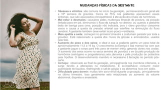 • Náuseas e vômitos: são comuns no início da gestação, permanecendo em geral até
a 16ª semana de gravidez. Cerca de 75% das gestantes apresentam esses
sintomas, que são associados principalmente à elevação dos níveis de hormônios.
• Mal estar e desmaios: causados pelas mudanças bruscas de postura, da posição
deitada para em pé, diminuindo o fluxo de sangue no cérebro, ou quando a gestante
deita de barriga para cima, posição não indicada, pois o útero gravídico comprime
vasos e causa a queda da pressão arterial que interfere na diminuição do fluxo
cerebral. A gestante também deve evitar locais pouco ventilados.
• Mais apetite e sede: começam no primeiro trimestre e costumam persistir por toda a
gravidez. Está relacionado a queda dos níveis de glicose e aminoácidos, usados
pelo feto.
• Aumento do peso e dos seios: o ideal é que a gestante ganhe um peso total de
aproximadamente 11,5 a 16 kg. O crescimento da barriga e das mamas faz com que
a gestante jogue o corpo para trás para se manter ereta, gerando dores nas costas.
O aumento dos seios ocorre na sexta semana de gravidez e se dá pela produção de
hormônios (estrógeno e progesterona) pela placenta e pela produção de prolactina
pela hipófise. O desenvolvimento mamário é necessário à lactação no período pós-
parto.
• Inchaço: observado ao final da gestação, principalmente nos membros inferiores, e
surge devido a alterações no metabolismo. É aconselhável consumir maior
quantidade de líquidos, restringindo o sal de adição e os alimentos ricos em sódio.
• Dificuldade para dormir: muitas têm sono difícil durante a gestação, principalmente
no último trimestre. Isso geralmente está relacionado ao aumento do volume
abdominal, dispnéia e ansiedade.
MUDANÇAS FÍSICAS DA GESTANTE
 