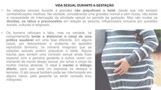 • As relações sexuais durante a gravidez não prejudicam o bebê, desde que não existam
contraindicações médicas. Na verdade, considerando uma gravidez normal e sem riscos, não existe
a necessidade da interrupção da atividade sexual no período da gestação. Mas são muitas as
dúvidas, os tabus e preconceitos em relação ao assunto, influenciados inclusive por questões
sociais, culturais e religiosas.
VIDA SEXUAL DURANTE A GESTAÇÃO
• Os homens reforçam o tabu, mas na verdade, tal
comportamento tende a distanciar o casal de uma
prática saudável em uma fase diferente. Em alguns
casos, por desconhecer a anatomia do aparelho
reprodutor feminino, os homens imaginam que as
relações sexuais podem prejudicar o bebê. Alguns
futuros pais sentem uma conexão sexual ainda mais
especial com a parceira gestante e outros vivem um
momento de menor desejo sexual, por achar o corpo da
mulher menos atraente. O ideal é manter o diálogo
aberto, para que cada um expresse os desejos e
temores. O ato sexual também pode ser interrompido em
alguns casos, pela gestante se sentir cansada e/ou
indisposta.
 