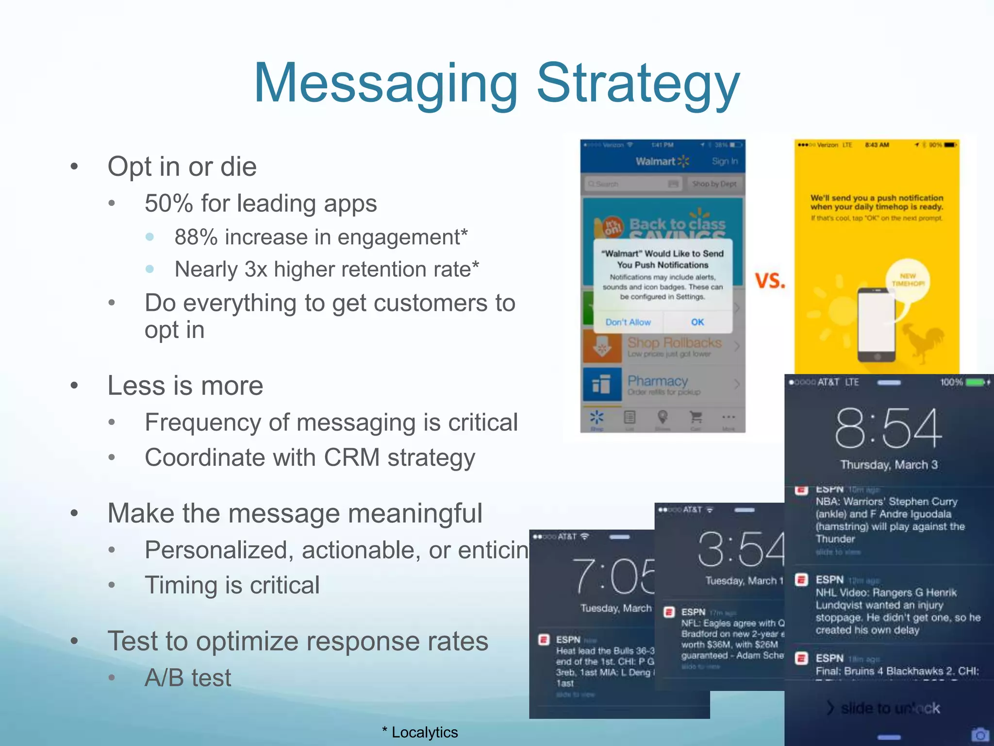 Messaging Strategy
• Opt in or die
• 50% for leading apps
 88% increase in engagement*
 Nearly 3x higher retention rate*
• Do everything to get customers to
opt in
• Less is more
• Frequency of messaging is critical
• Coordinate with CRM strategy
• Make the message meaningful
• Personalized, actionable, or enticing
• Timing is critical
• Test to optimize response rates
• A/B test
* Localytics
 