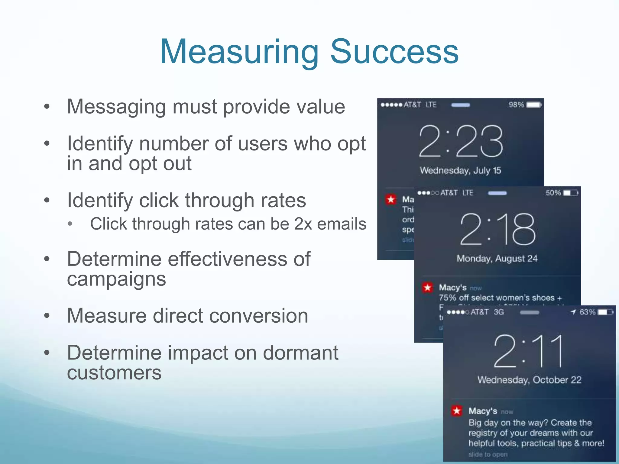 Measuring Success
• Messaging must provide value
• Identify number of users who opt
in and opt out
• Identify click through rates
• Click through rates can be 2x emails
• Determine effectiveness of
campaigns
• Measure direct conversion
• Determine impact on dormant
customers
 