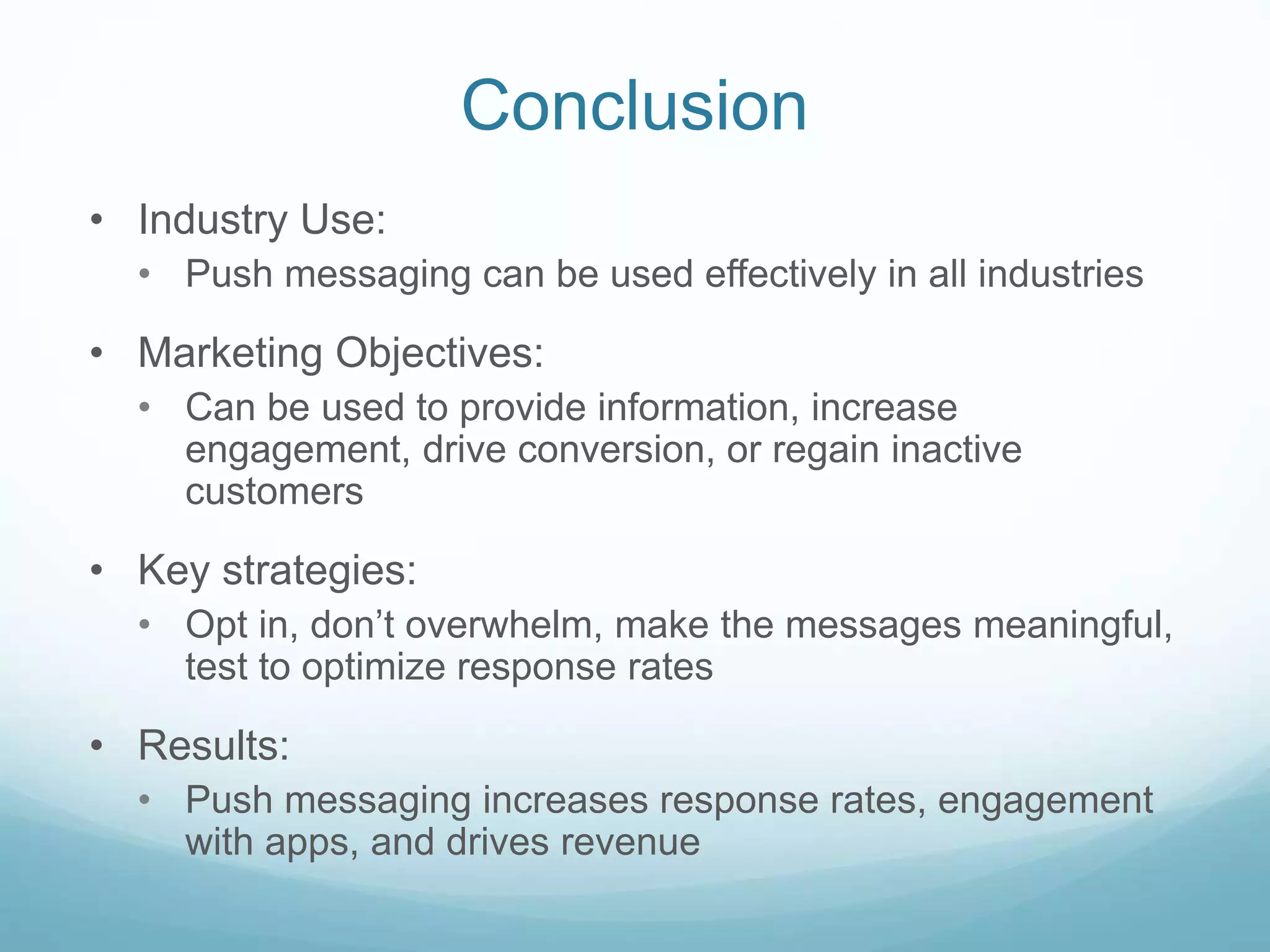 Conclusion
• Industry Use:
• Push messaging can be used effectively in all industries
• Marketing Objectives:
• Can be used to provide information, increase
engagement, drive conversion, or regain inactive
customers
• Key strategies:
• Opt in, don’t overwhelm, make the messages meaningful,
test to optimize response rates
• Results:
• Push messaging increases response rates, engagement
with apps, and drives revenue
 