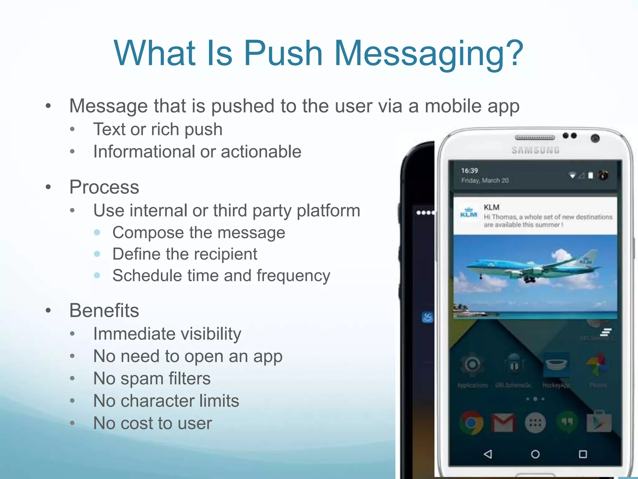 What Is Push Messaging?
• Message that is pushed to the user via a mobile app
• Text or rich push
• Informational or actionable
• Process
• Use internal or third party platform
 Compose the message
 Define the recipient
 Schedule time and frequency
• Benefits
• Immediate visibility
• No need to open an app
• No spam filters
• No character limits
• No cost to user
 