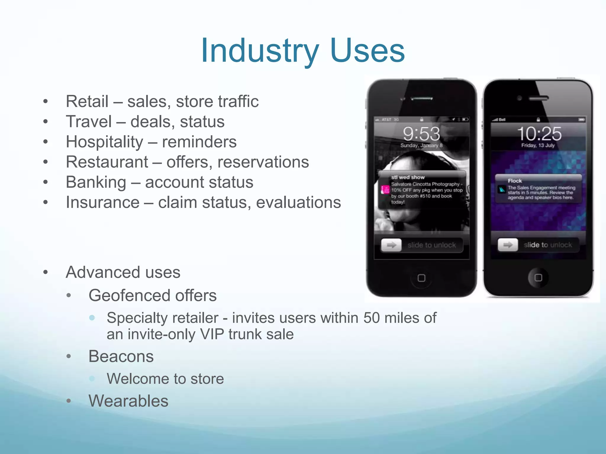 Industry Uses
• Retail – sales, store traffic
• Travel – deals, status
• Hospitality – reminders
• Restaurant – offers, reservations
• Banking – account status
• Insurance – claim status, evaluations
• Advanced uses
• Geofenced offers
 Specialty retailer - invites users within 50 miles of
an invite-only VIP trunk sale
• Beacons
 Welcome to store
• Wearables
 