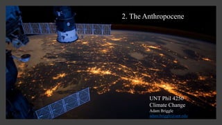2. The Anthropocene
UNT Phil 4250
Climate Change
Adam Briggle
adam.briggle@unt.edu
 