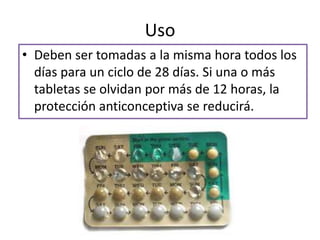 Uso
• Deben ser tomadas a la misma hora todos los
días para un ciclo de 28 días. Si una o más
tabletas se olvidan por más de 12 horas, la
protección anticonceptiva se reducirá.
 